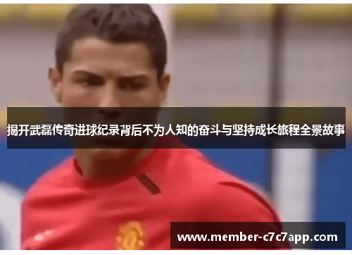 揭开武磊传奇进球纪录背后不为人知的奋斗与坚持成长旅程全景故事