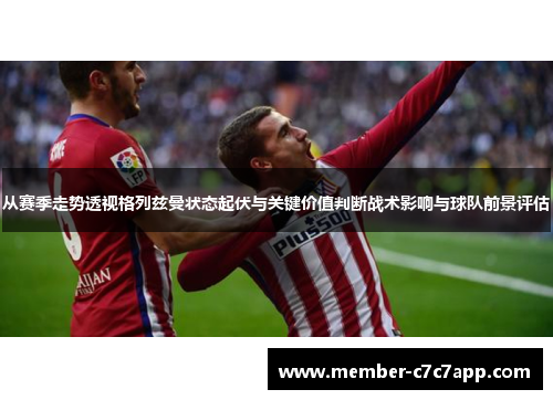 从赛季走势透视格列兹曼状态起伏与关键价值判断战术影响与球队前景评估